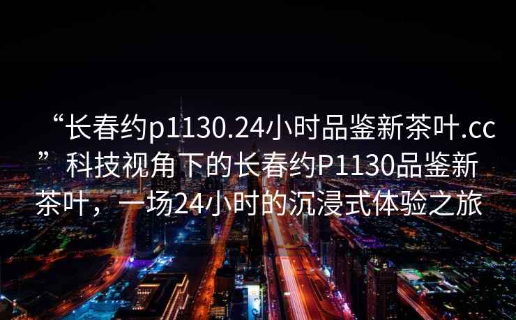 “長春約p1130.24小時品鑒新茶葉.cc”科技視角下的長春約P1130品鑒新茶葉，一場24小時的沉浸式體驗之旅