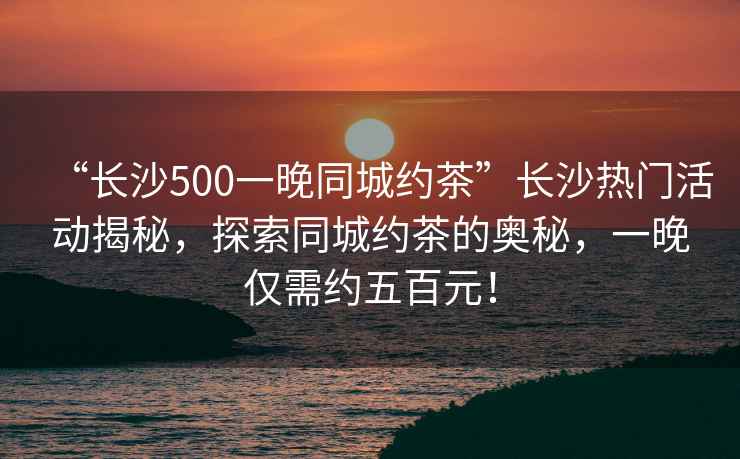 “長沙500一晚同城約茶”長沙熱門活動揭秘，探索同城約茶的奧秘，一晚僅需約五百元！