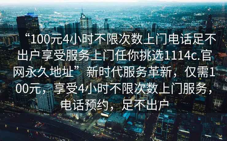“100元4小時不限次數上門電話足不出戶享受服務上門任你挑選1114c.官網永久地址”新時代服務革新，僅需100元，享受4小時不限次數上門服務，電話預約，足不出戶