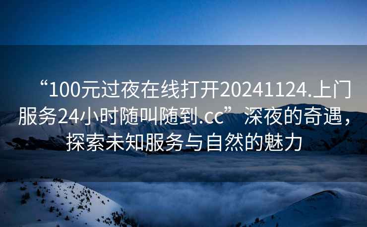 “100元過夜在線打開20241124.上門服務24小時隨叫隨到.cc”深夜的奇遇,探索未知服務與自然的魅力 “100元過夜在線打開20241124.上門服務24小時隨叫隨到.cc”深夜的奇遇,探索未知服務與自然的魅力