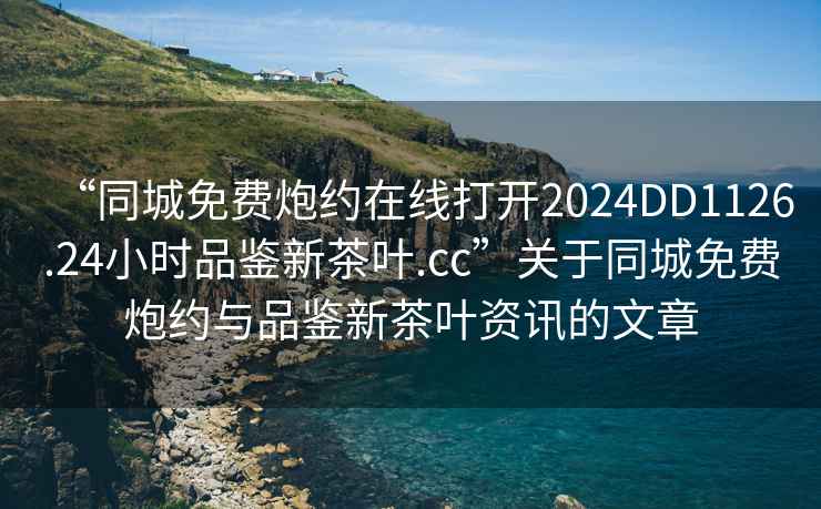 “同城免費炮約在線打開2024DD1126.24小時品鑒新茶葉.cc”關于同城免費炮約與品鑒新茶葉資訊的文章