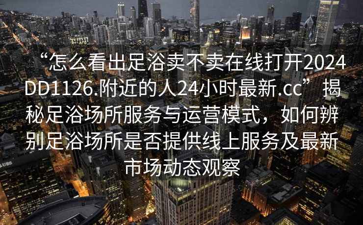“怎么看出足浴賣不賣在線打開2024DD1126.附近的人24小時最新.cc”揭秘足浴場所服務與運營模式，如何辨別足浴場所是否提供線上服務及最新市場動態觀察