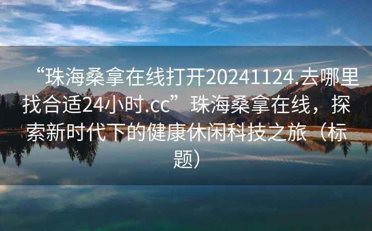 “珠海桑拿在線打開20241124.去哪里找合適24小時.cc”珠海桑拿在線，探索新時代下的健康休閑科技之旅（標題）
