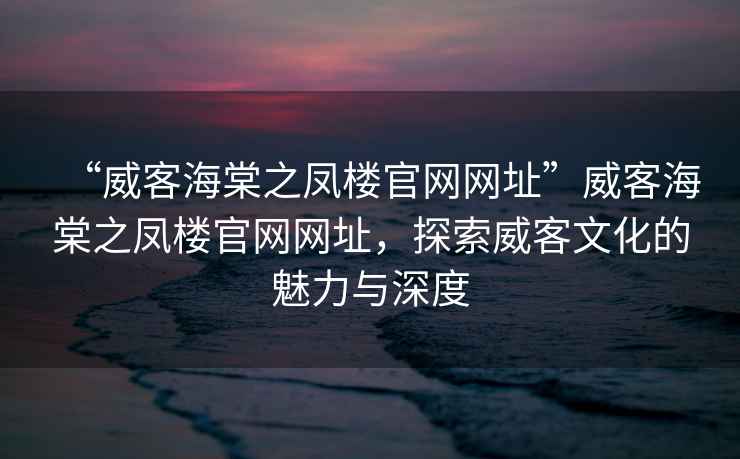 “威客海棠之鳳樓官網網址”威客海棠之鳳樓官網網址,探索威客文化的魅力與深度 “威客海棠之鳳樓官網網址”威客海棠之鳳樓官網網址,探索威客文化的魅力與深度