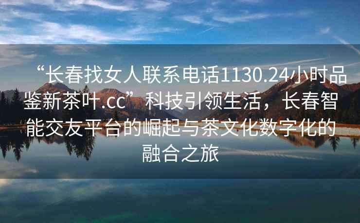 “長春找女人聯系電話1130.24小時品鑒新茶葉.cc”科技引領生活，長春智能交友平臺的崛起與茶文化數字化的融合之旅