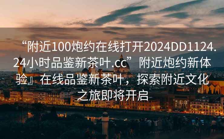 “附近100炮約在線打開2024DD1124.24小時(shí)品鑒新茶葉.cc”附近炮約新體驗(yàn)』在線品鑒新茶葉，探索附近文化之旅即將開啟