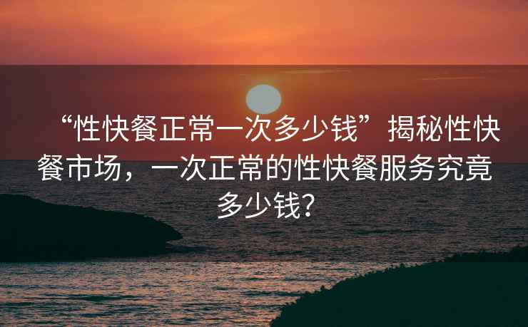 “性快餐正常一次多少錢(qián)”揭秘性快餐市場(chǎng)，一次正常的性快餐服務(wù)究竟多少錢(qián)？
