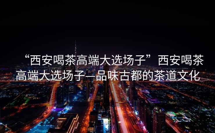 “西安喝茶高端大選場子”西安喝茶高端大選場子—品味古都的茶道文化