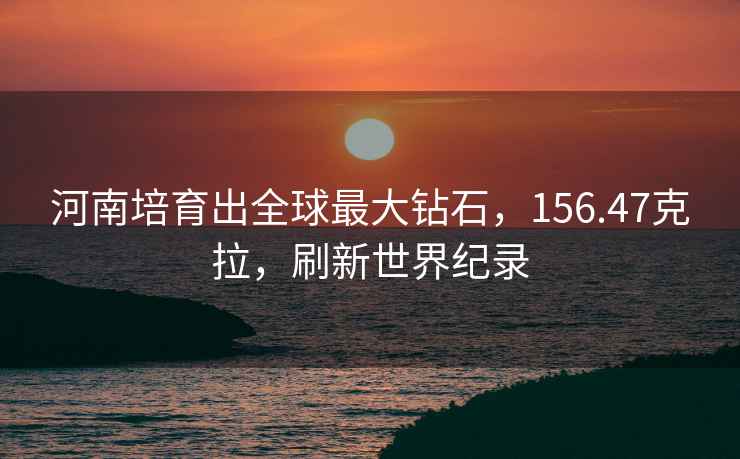 河南培育出全球最大鉆石，156.47克拉，刷新世界紀錄