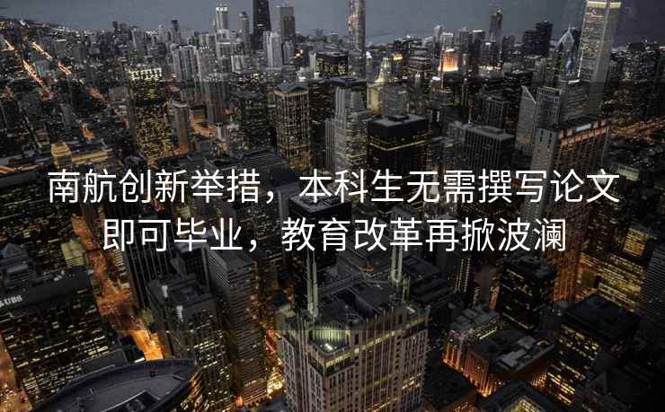 南航創新舉措，本科生無需撰寫論文即可畢業，教育改革再掀波瀾