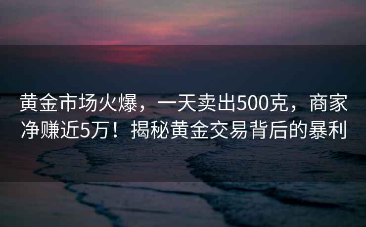 黃金市場(chǎng)火爆，一天賣出500克，商家凈賺近5萬(wàn)！揭秘黃金交易背后的暴利