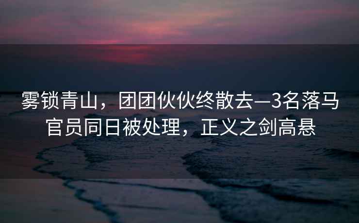 霧鎖青山,團團伙伙終散去—3名落馬官員同日被處理,正義之劍高懸 霧鎖青山,團團伙伙終散去—3名落馬官員同日被處理,正義之劍高懸