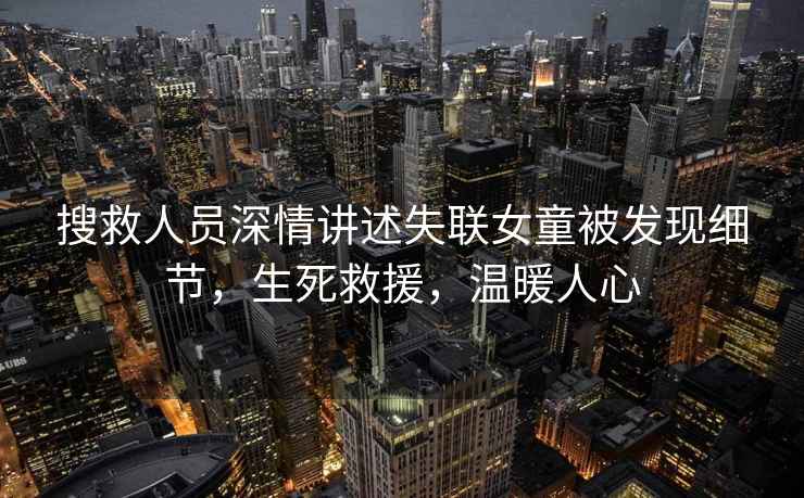 搜救人員深情講述失聯(lián)女童被發(fā)現(xiàn)細節(jié),生死救援,溫暖人心 搜救人員深情講述失聯(lián)女童被發(fā)現(xiàn)細節(jié),生死救援,溫暖人心