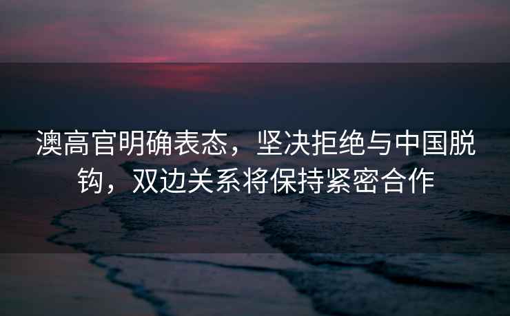 澳高官明確表態(tài)，堅決拒絕與中國脫鉤，雙邊關系將保持緊密合作