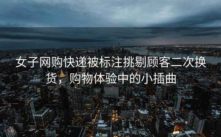 女子網(wǎng)購快遞被標(biāo)注挑剔顧客二次換貨,購物體驗中的小插曲 女子網(wǎng)購快遞被標(biāo)注挑剔顧客二次換貨,購物體驗中的小插曲