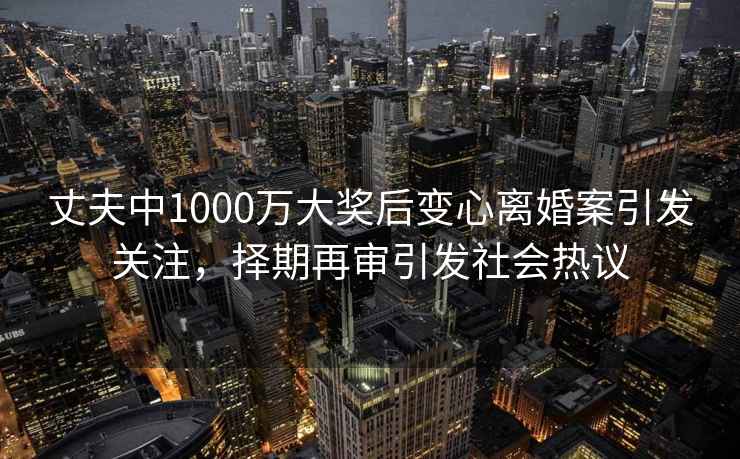 丈夫中1000萬大獎后變心離婚案引發關注，擇期再審引發社會熱議