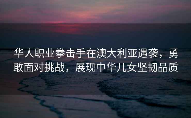 華人職業拳擊手在澳大利亞遇襲，勇敢面對挑戰，展現中華兒女堅韌品質
