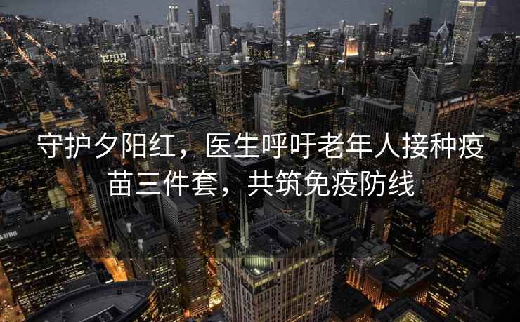 守護夕陽紅，醫生呼吁老年人接種疫苗三件套，共筑免疫防線