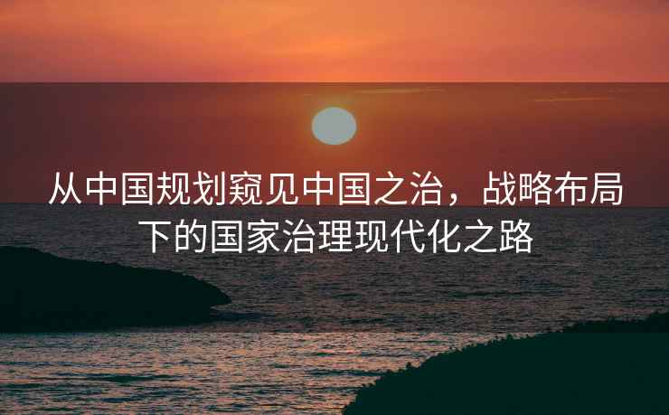 從中國規劃窺見中國之治,戰略布局下的國家治理現代化之路 從中國規劃窺見中國之治,戰略布局下的國家治理現代化之路
