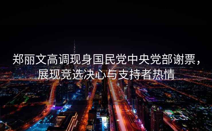 鄭麗文高調(diào)現(xiàn)身國民黨中央黨部謝票，展現(xiàn)競選決心與支持者熱情