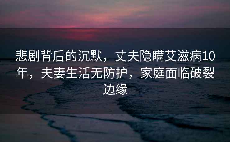 悲劇背后的沉默，丈夫隱瞞艾滋病10年，夫妻生活無(wú)防護(hù)，家庭面臨破裂邊緣