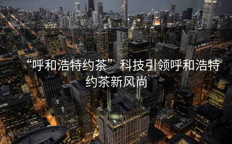 “呼和浩特約茶”科技引領呼和浩特約茶新風尚 “呼和浩特約茶”科技引領呼和浩特約茶新風尚