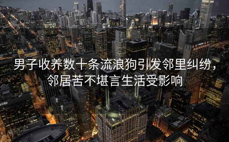 男子收養數十條流浪狗引發鄰里糾紛，鄰居苦不堪言生活受影響