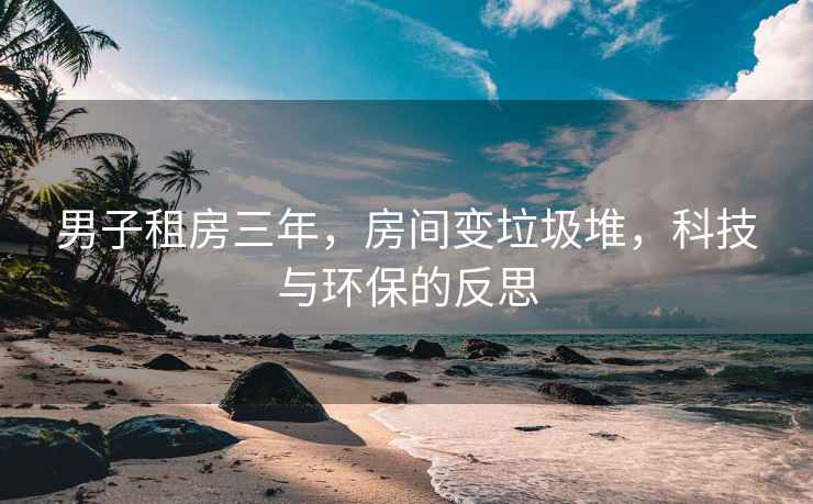 男子租房三年，房間變垃圾堆，科技與環(huán)保的反思