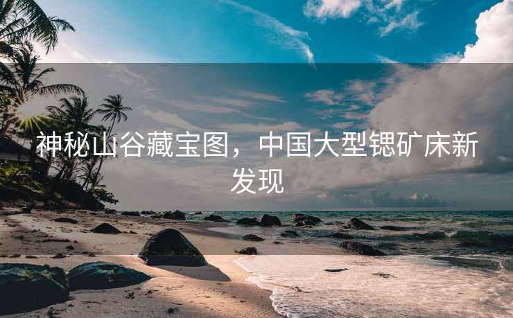神秘山谷藏寶圖，中國大型鍶礦床新發(fā)現(xiàn)