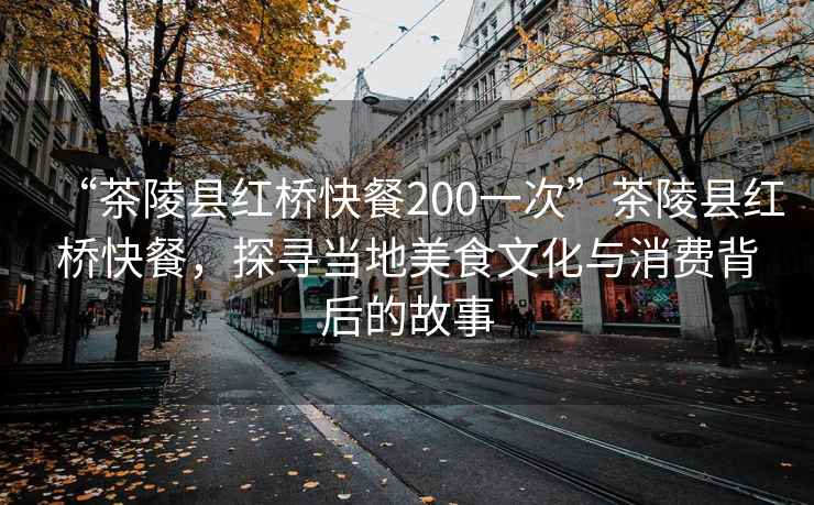 “茶陵縣紅橋快餐200一次”茶陵縣紅橋快餐,探尋當(dāng)?shù)孛朗澄幕c消費(fèi)背后的故事 “茶陵縣紅橋快餐200一次”茶陵縣紅橋快餐,探尋當(dāng)?shù)孛朗澄幕c消費(fèi)背后的故事