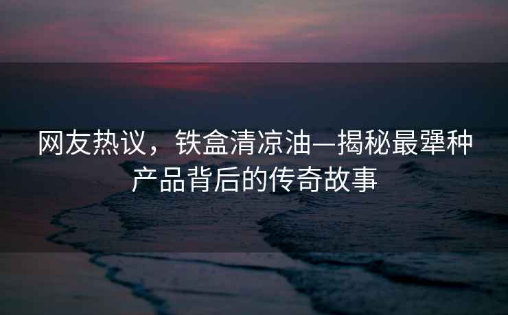 網(wǎng)友熱議，鐵盒清涼油—揭秘最犟種產(chǎn)品背后的傳奇故事