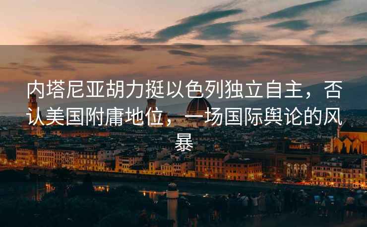 內(nèi)塔尼亞胡力挺以色列獨(dú)立自主，否認(rèn)美國(guó)附庸地位，一場(chǎng)國(guó)際輿論的風(fēng)暴
