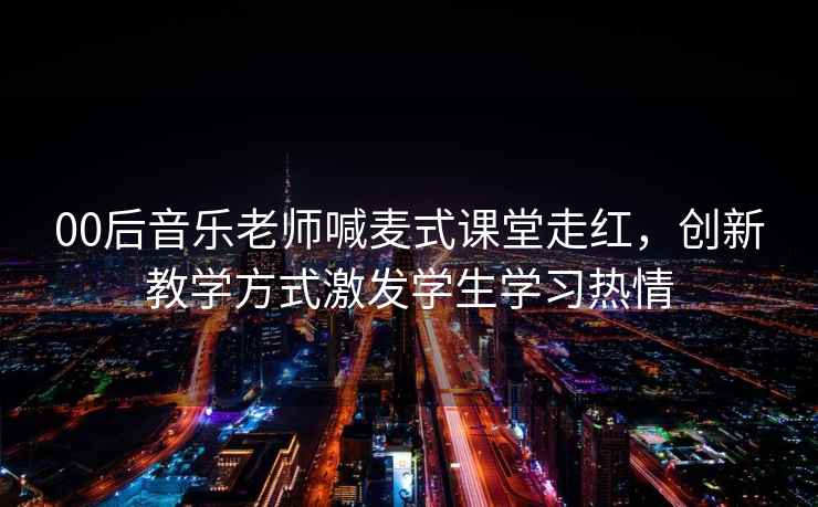 00后音樂老師喊麥式課堂走紅，創新教學方式激發學生學習熱情