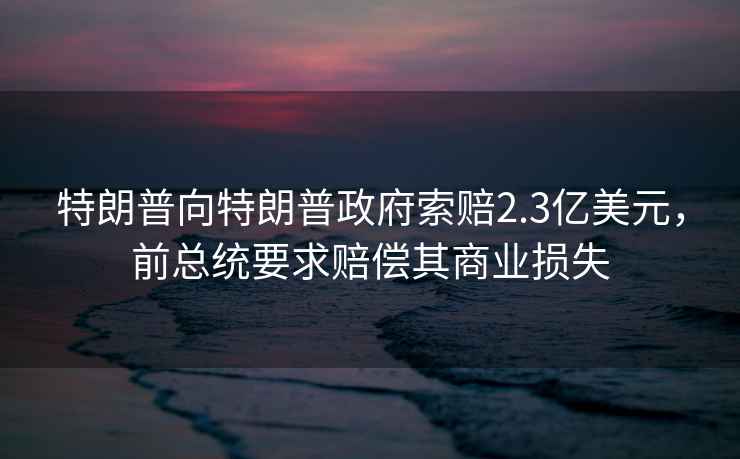 特朗普向特朗普政府索賠2.3億美元，前總統要求賠償其商業損失