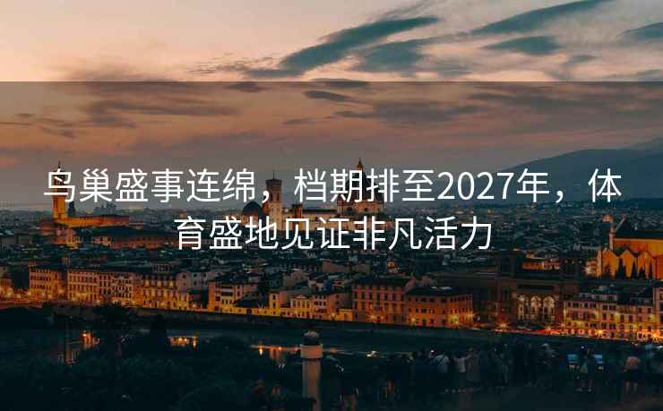 鳥巢盛事連綿,檔期排至2027年,體育盛地見證非凡活力 鳥巢盛事連綿,檔期排至2027年,體育盛地見證非凡活力