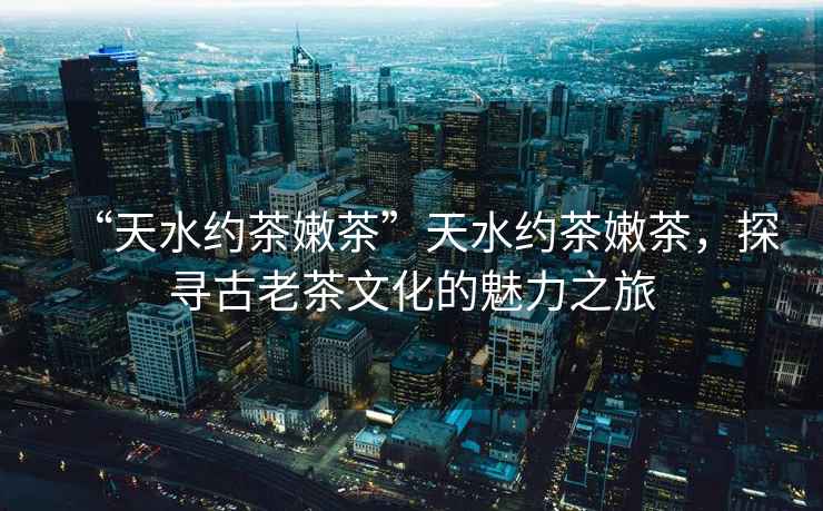 “天水約茶嫩茶”天水約茶嫩茶,探尋古老茶文化的魅力之旅 “天水約茶嫩茶”天水約茶嫩茶,探尋古老茶文化的魅力之旅