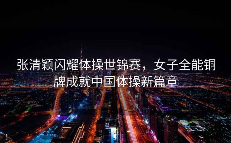 張清穎閃耀體操世錦賽,女子全能銅牌成就中國體操新篇章 張清穎閃耀體操世錦賽,女子全能銅牌成就中國體操新篇章