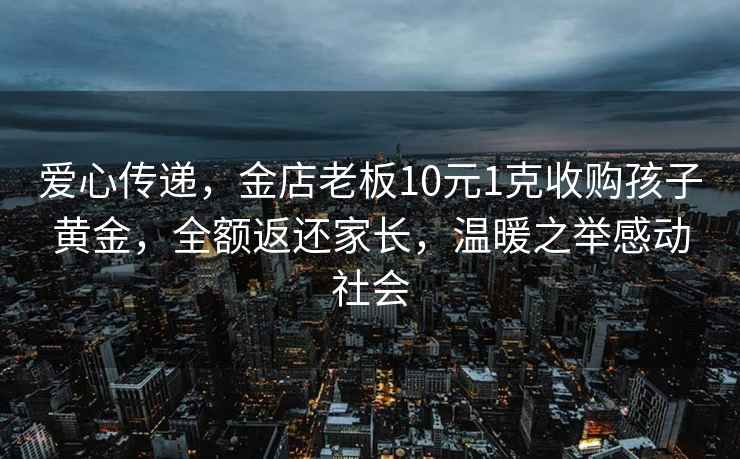 愛心傳遞,金店老板10元1克收購孩子黃金,全額返還家長,溫暖之舉感動社會 愛心傳遞,金店老板10元1克收購孩子黃金,全額返還家長,溫暖之舉感動社會