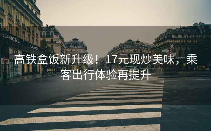 高鐵盒飯新升級！17元現炒美味，乘客出行體驗再提升