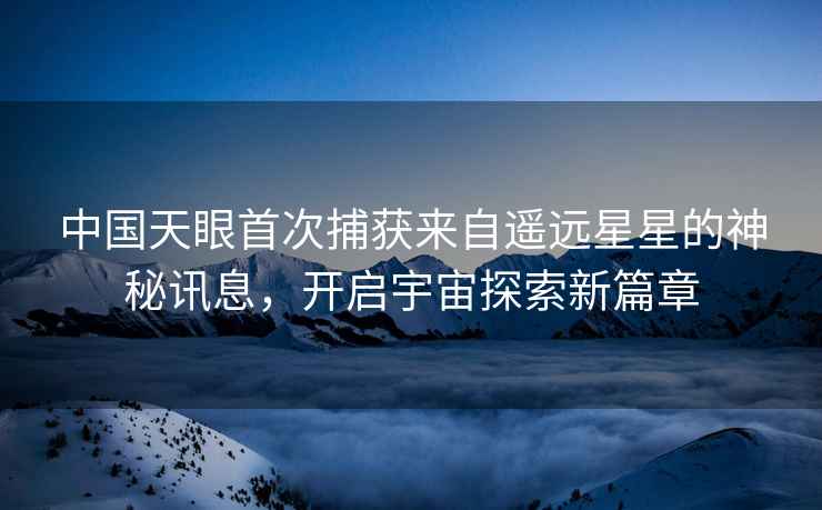 中國天眼首次捕獲來自遙遠星星的神秘訊息,開啟宇宙探索新篇章 中國天眼首次捕獲來自遙遠星星的神秘訊息,開啟宇宙探索新篇章