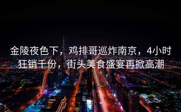 金陵夜色下，雞排哥巡炸南京，4小時狂銷千份，街頭美食盛宴再掀高潮