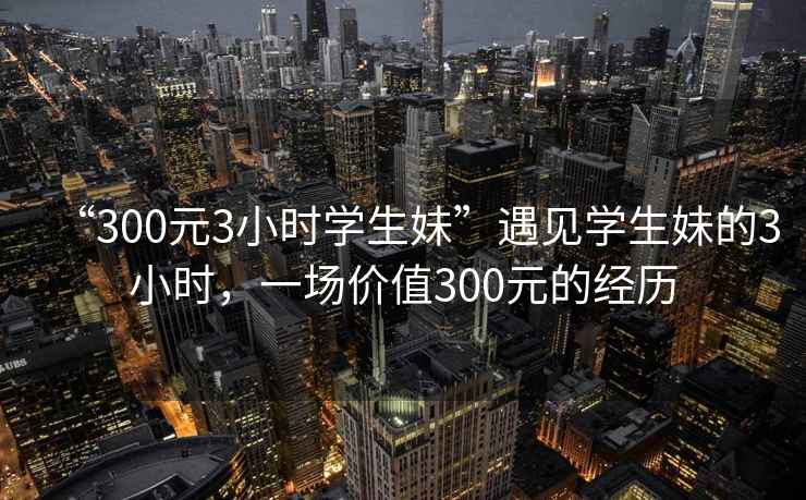 “300元3小時學生妹”遇見學生妹的3小時,一場價值300元的經歷 “300元3小時學生妹”遇見學生妹的3小時,一場價值300元的經歷