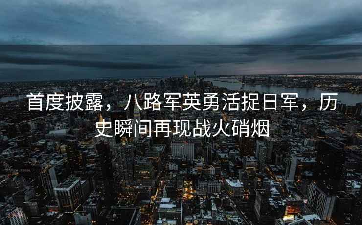 首度披露，八路軍英勇活捉日軍，歷史瞬間再現戰火硝煙