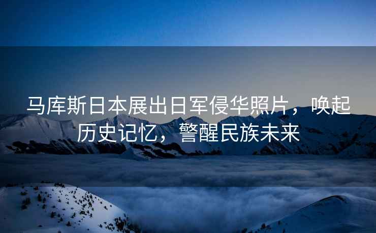 馬庫斯日本展出日軍侵華照片，喚起歷史記憶，警醒民族未來