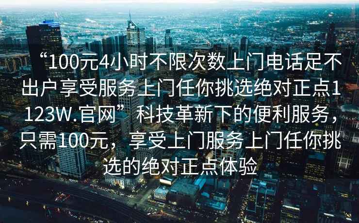 “100元4小時不限次數上門電話足不出戶享受服務上門任你挑選絕對正點1123W.官網”科技革新下的便利服務，只需100元，享受上門服務上門任你挑選的絕對正點體驗