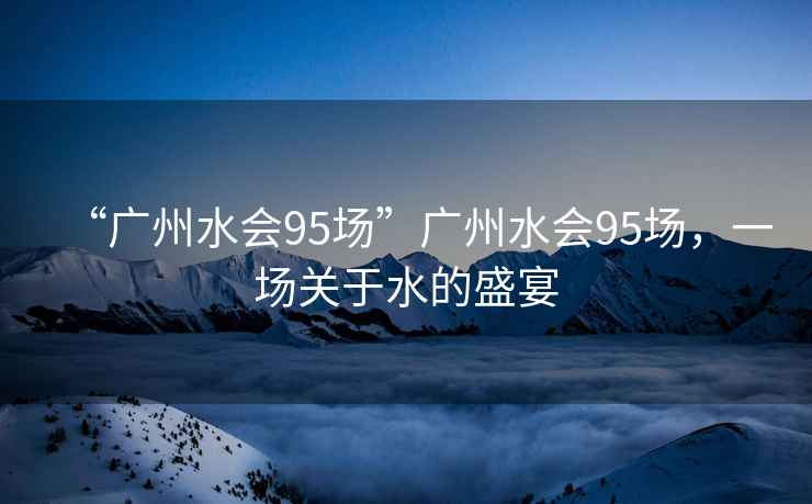 “廣州水會(huì)95場”廣州水會(huì)95場,一場關(guān)于水的盛宴 “廣州水會(huì)95場”廣州水會(huì)95場,一場關(guān)于水的盛宴