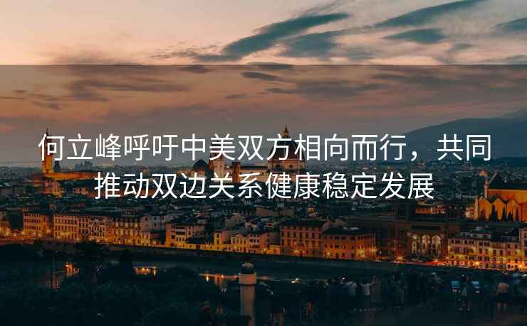 何立峰呼吁中美雙方相向而行，共同推動(dòng)雙邊關(guān)系健康穩(wěn)定發(fā)展