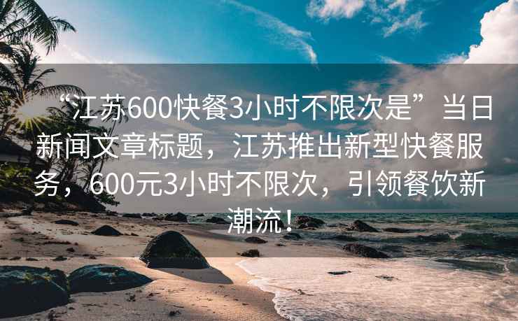 “江蘇600快餐3小時不限次是”當日新聞文章標題,江蘇推出新型快餐服務,600元3小時不限次,引領餐飲新潮流! “江蘇600快餐3小時不限次是”當日新聞文章標題,江蘇推出新型快餐服務,600元3小時不限次,引領餐飲新潮流!
