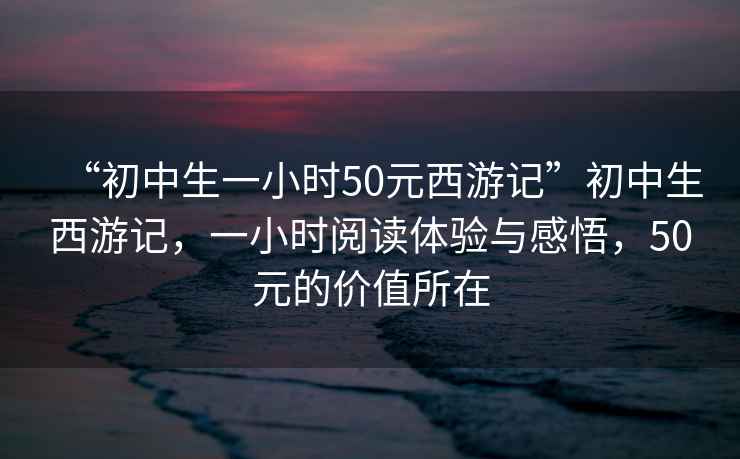 “初中生一小時50元西游記”初中生西游記,一小時閱讀體驗與感悟,50元的價值所在 “初中生一小時50元西游記”初中生西游記,一小時閱讀體驗與感悟,50元的價值所在