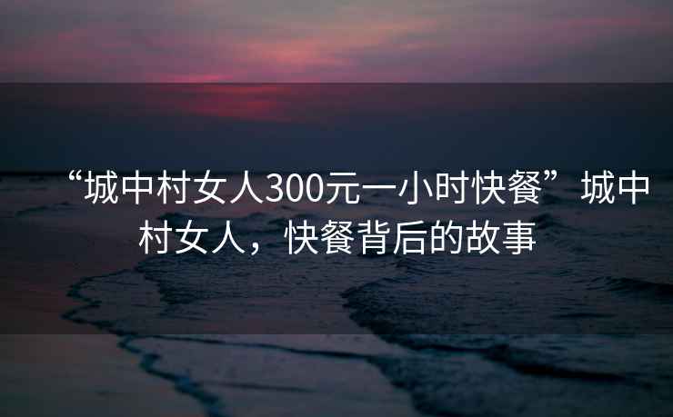 “城中村女人300元一小時(shí)快餐”城中村女人,快餐背后的故事 “城中村女人300元一小時(shí)快餐”城中村女人,快餐背后的故事